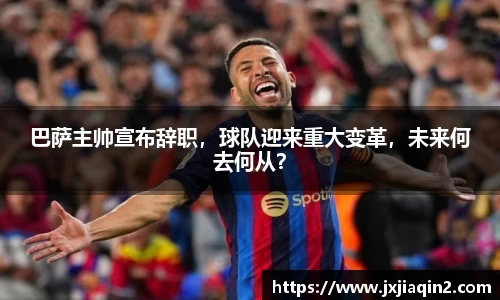 巴萨主帅宣布辞职，球队迎来重大变革，未来何去何从？